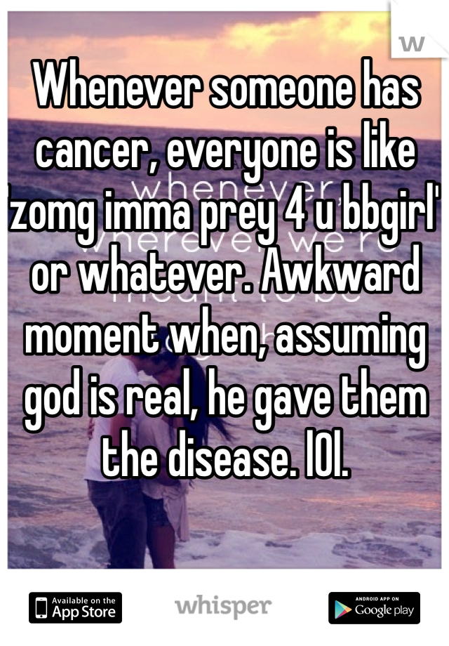 Whenever someone has cancer, everyone is like 'zomg imma prey 4 u bbgirl' or whatever. Awkward moment when, assuming god is real, he gave them the disease. l0l.