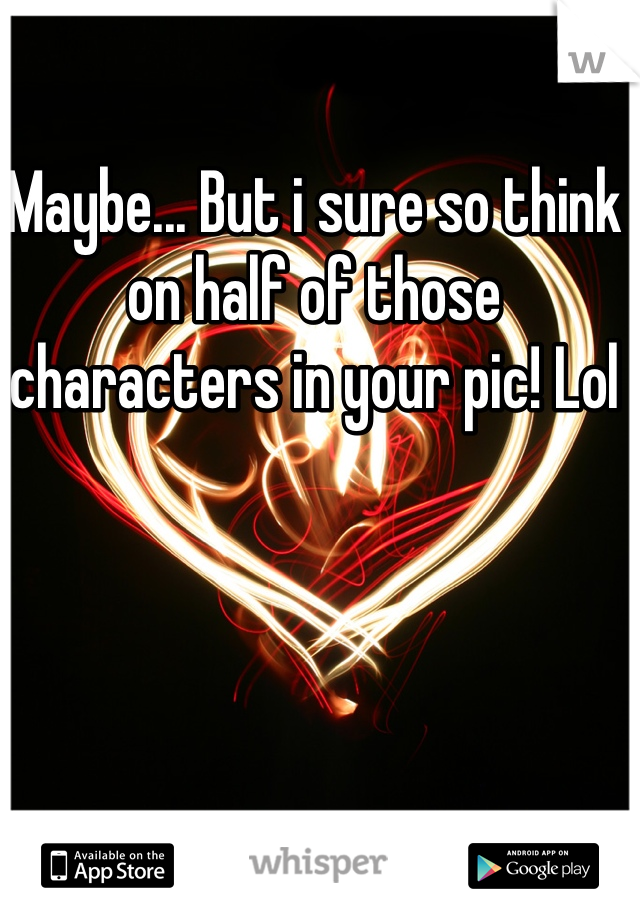 Maybe... But i sure so think on half of those characters in your pic! Lol