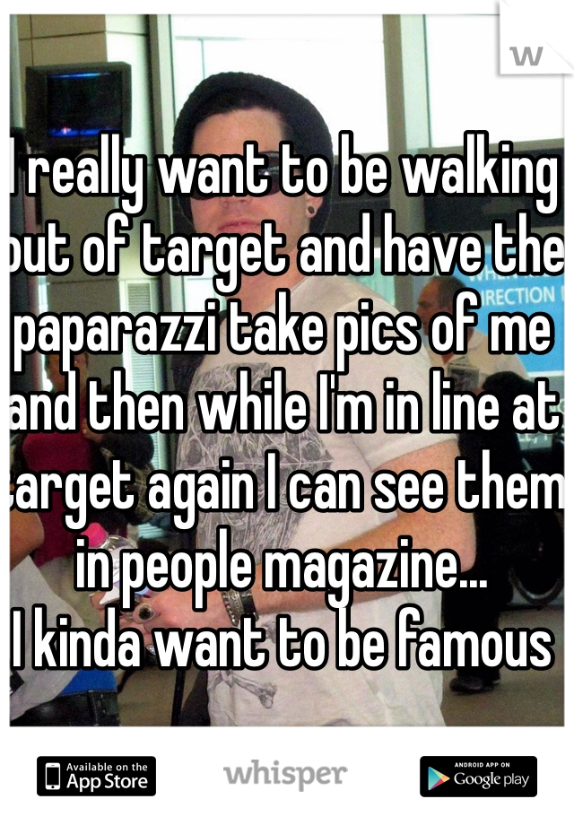 I really want to be walking out of target and have the paparazzi take pics of me and then while I'm in line at target again I can see them in people magazine... 
I kinda want to be famous