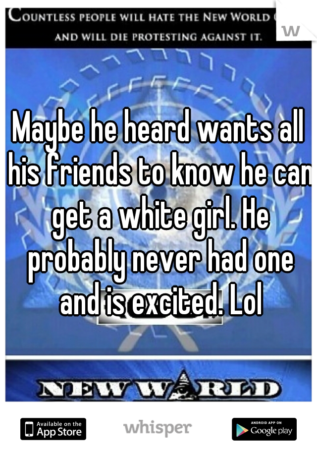 Maybe he heard wants all his friends to know he can get a white girl. He probably never had one and is excited. Lol