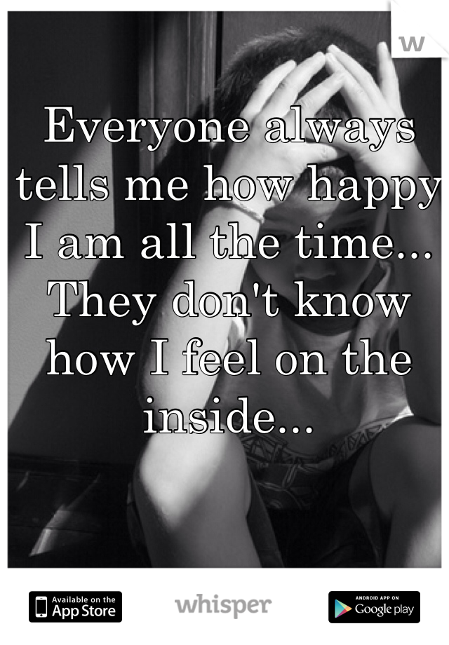 Everyone always tells me how happy I am all the time... They don't know how I feel on the inside...
