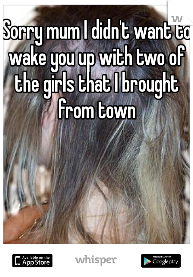 Sorry mum I didn't want to wake you up with two of the girls that I brought from town