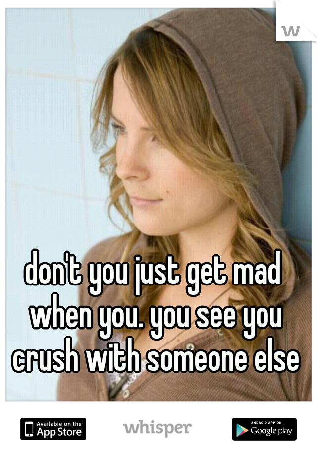 don't you just get mad when you. you see you crush with someone else