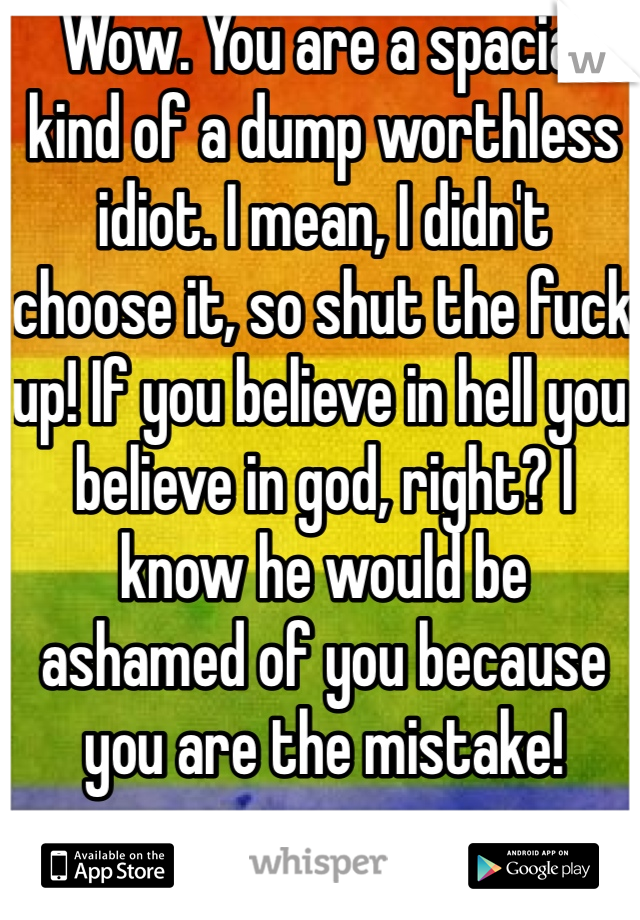 Wow. You are a spacial kind of a dump worthless idiot. I mean, I didn't choose it, so shut the fuck up! If you believe in hell you believe in god, right? I know he would be ashamed of you because you are the mistake! 