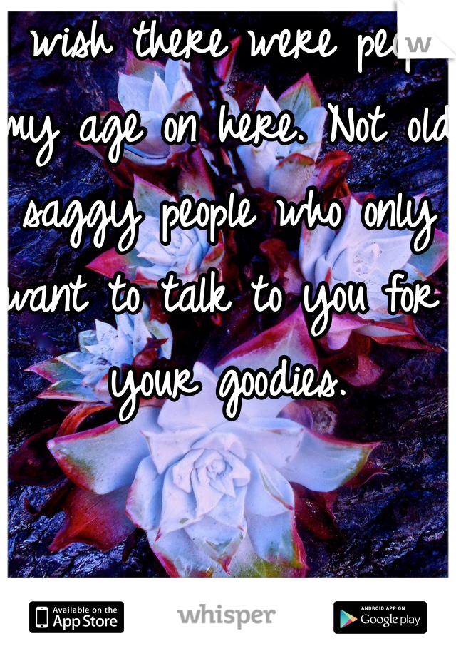 I wish there were people my age on here. Not old saggy people who only want to talk to you for your goodies.