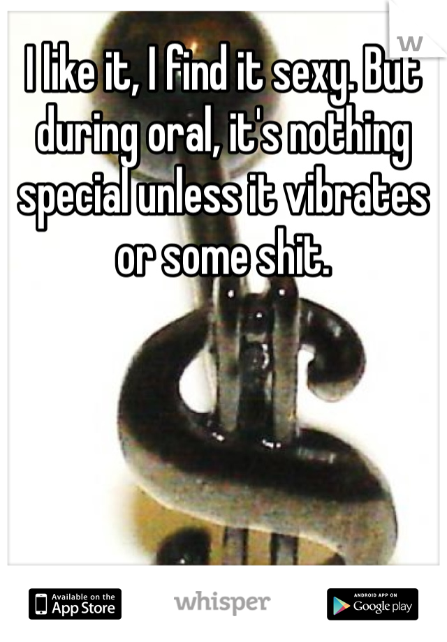 I like it, I find it sexy. But during oral, it's nothing special unless it vibrates or some shit.