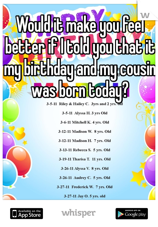 Would it make you feel better if I told you that it my birthday and my cousin was born today?