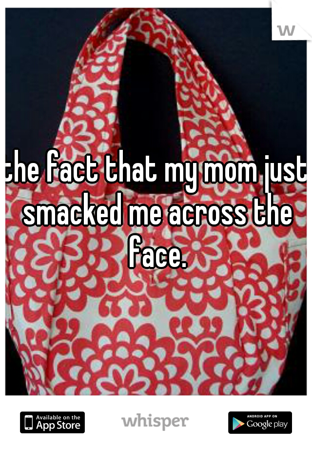 the fact that my mom just smacked me across the face.