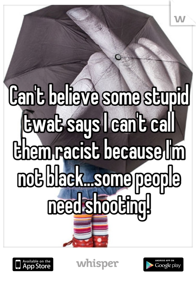 Can't believe some stupid twat says I can't call them racist because I'm not black...some people need shooting!