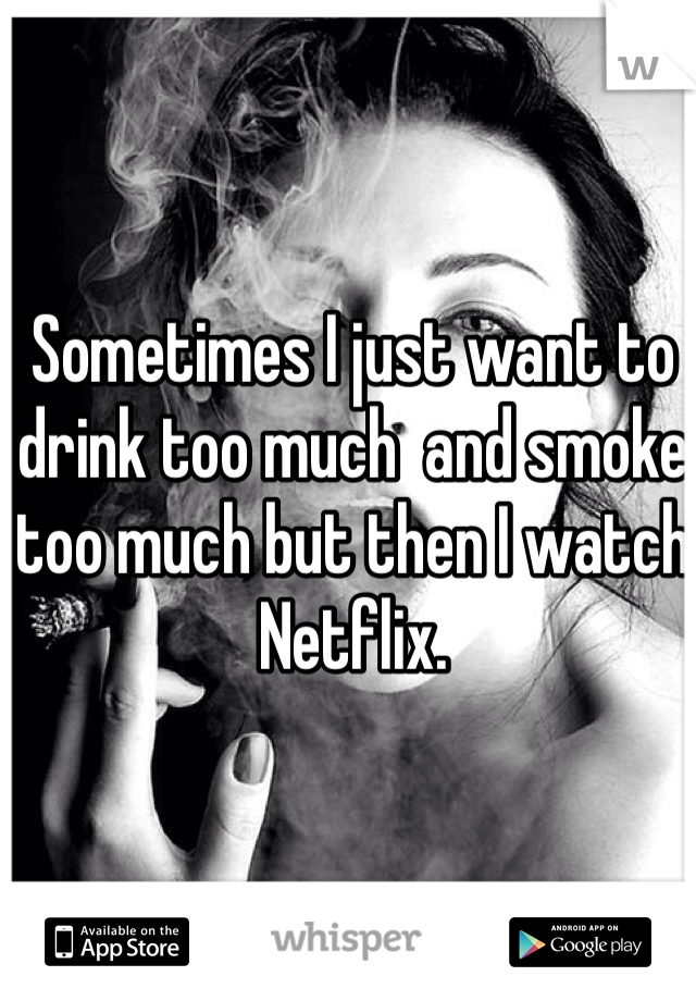 Sometimes I just want to drink too much  and smoke too much but then I watch Netflix. 
