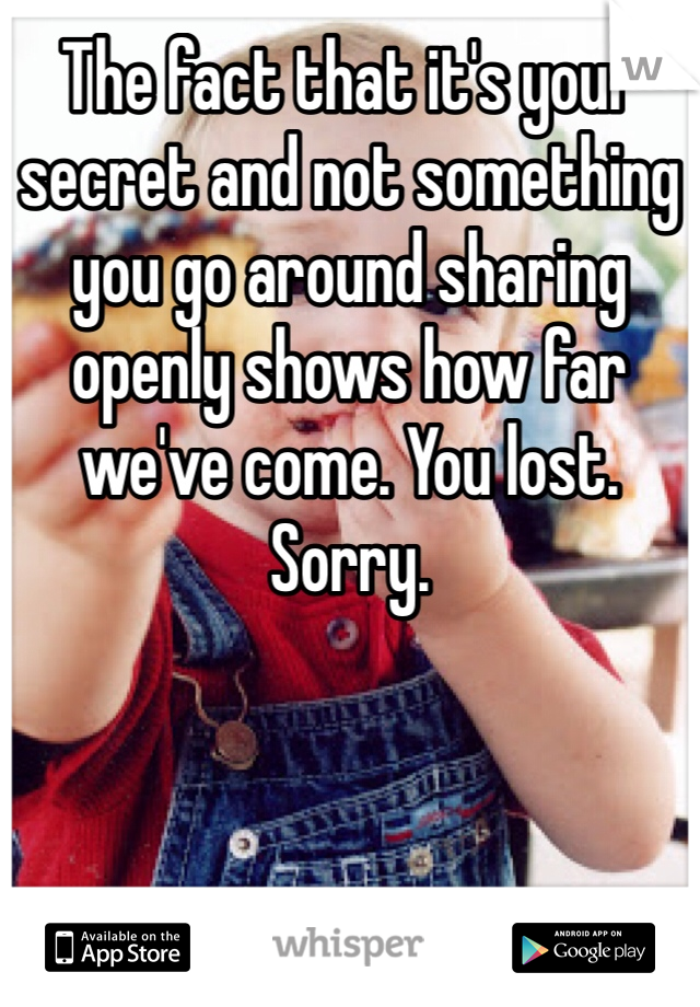 The fact that it's your secret and not something you go around sharing openly shows how far we've come. You lost. Sorry. 