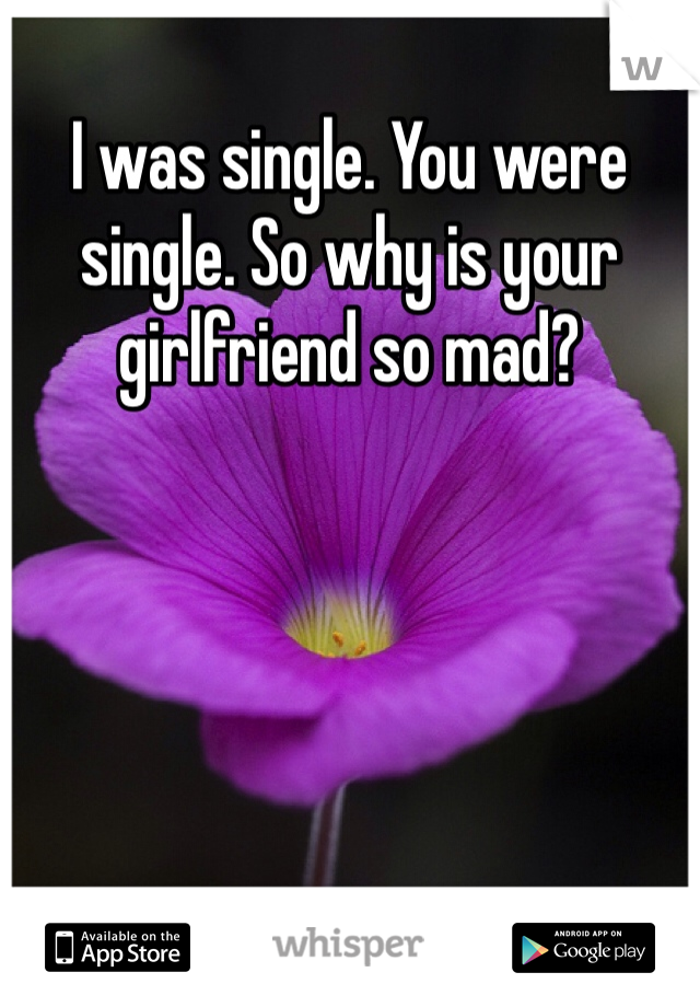I was single. You were single. So why is your girlfriend so mad? 