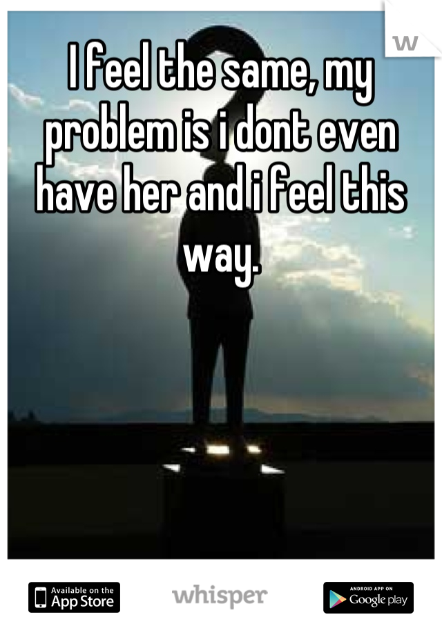 I feel the same, my problem is i dont even have her and i feel this way.