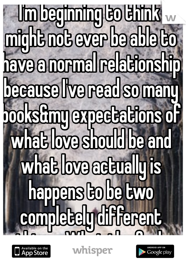  I'm beginning to think I might not ever be able to have a normal relationship because I've read so many books&my expectations of what love should be and what love actually is happens to be two completely different things. What the fuck