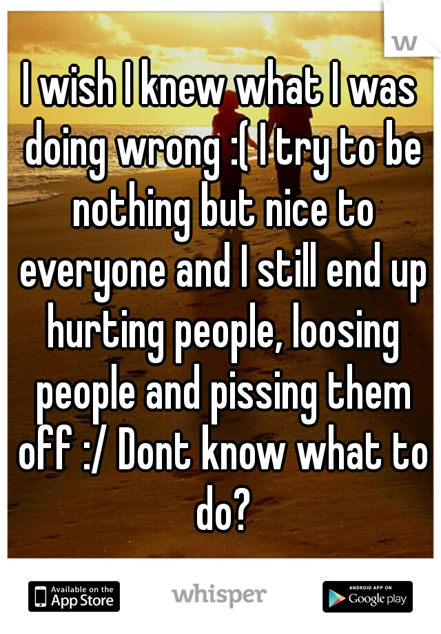 I wish I knew what I was doing wrong :( I try to be nothing but nice to everyone and I still end up hurting people, loosing people and pissing them off :/ Dont know what to do?