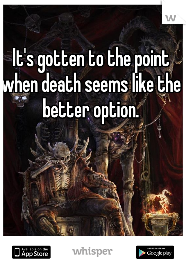It's gotten to the point when death seems like the better option.