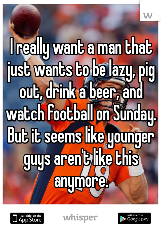 I really want a man that just wants to be lazy, pig out, drink a beer, and watch football on Sunday. But it seems like younger guys aren't like this anymore. 