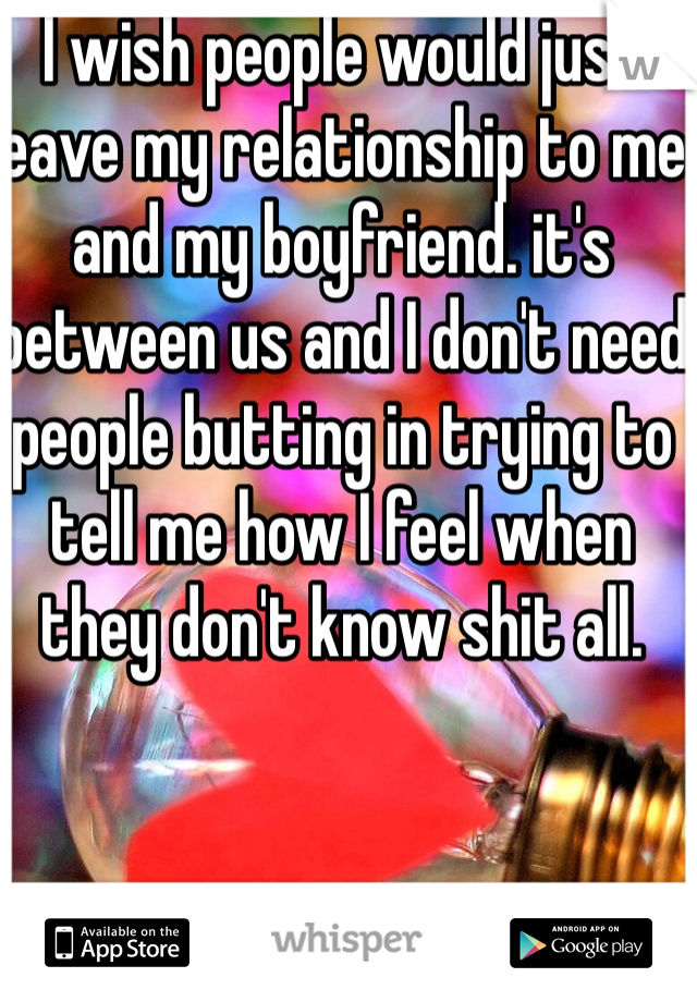 I wish people would just leave my relationship to me and my boyfriend. it's between us and I don't need people butting in trying to tell me how I feel when they don't know shit all. 