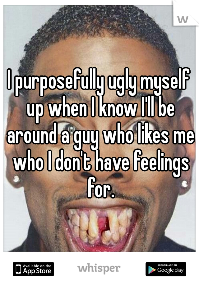 I purposefully ugly myself up when I know I'll be around a guy who likes me who I don't have feelings for.