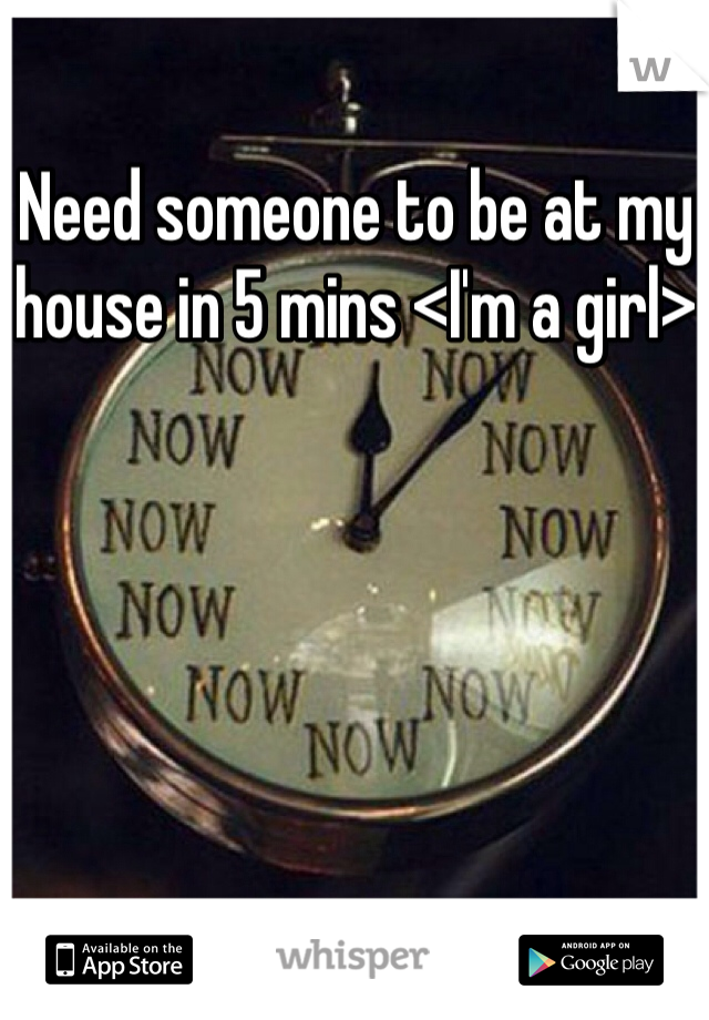 Need someone to be at my house in 5 mins <I'm a girl>