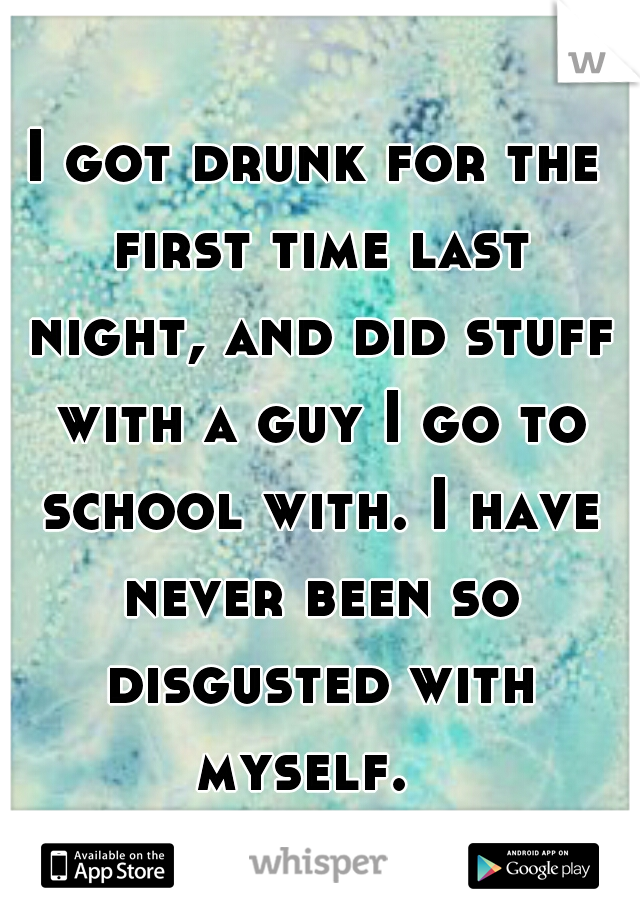 I got drunk for the first time last night, and did stuff with a guy I go to school with. I have never been so disgusted with myself.  