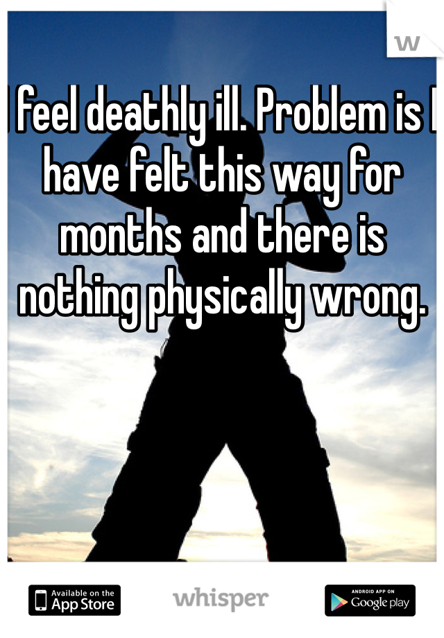 I feel deathly ill. Problem is I have felt this way for months and there is nothing physically wrong. 