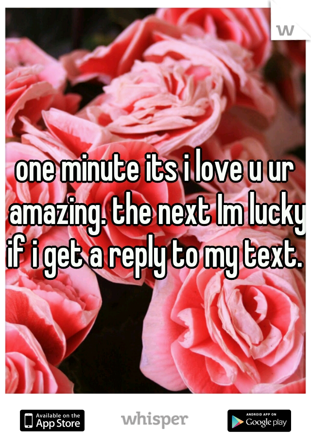 one minute its i love u ur amazing. the next Im lucky if i get a reply to my text. x