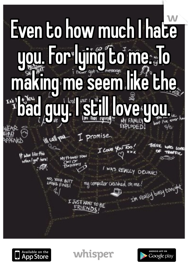 Even to how much I hate you. For lying to me. To making me seem like the bad guy. I still love you.
