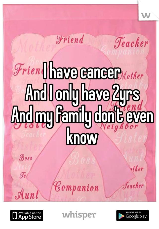 I have cancer 
And I only have 2yrs 
And my family don't even know 