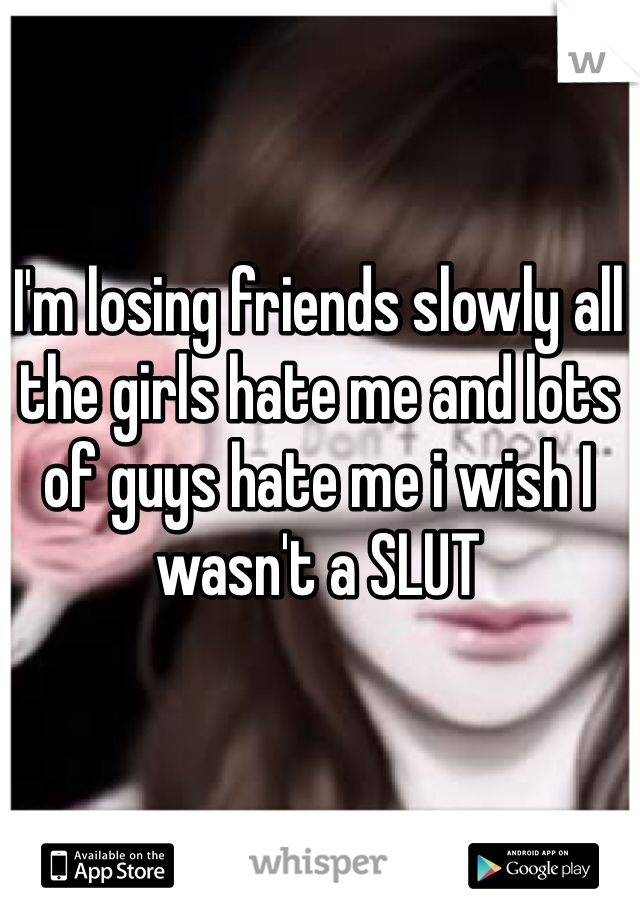 I'm losing friends slowly all the girls hate me and lots of guys hate me i wish I wasn't a SLUT 