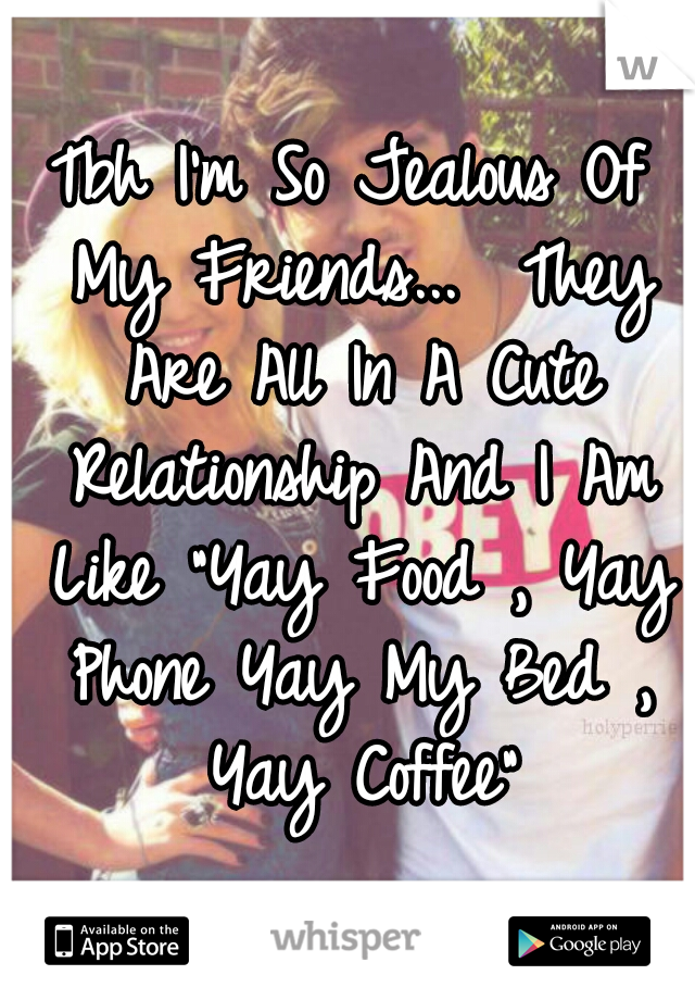 Tbh I'm So Jealous Of My Friends...  They Are All In A Cute Relationship And I Am Like "Yay Food , Yay Phone Yay My Bed , Yay Coffee"