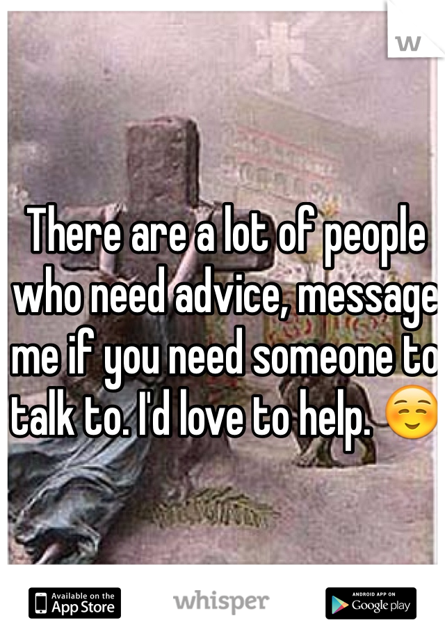 There are a lot of people who need advice, message me if you need someone to talk to. I'd love to help. ☺️