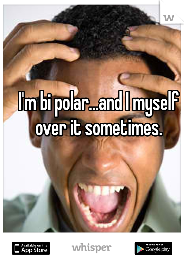 I'm bi polar...and I myself over it sometimes. 