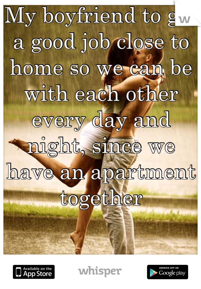 My boyfriend to get a good job close to home so we can be with each other every day and night, since we have an apartment together