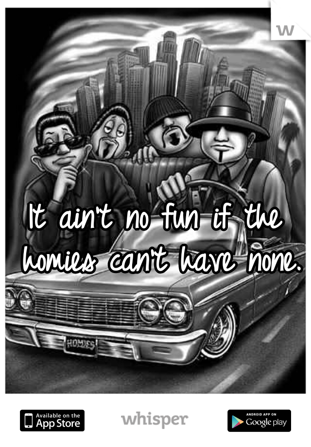 It ain't no fun if the homies can't have none.