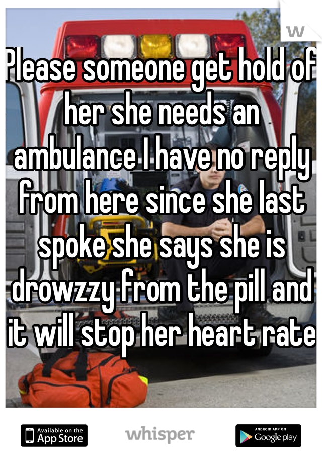 Please someone get hold of her she needs an ambulance I have no reply from here since she last spoke she says she is drowzzy from the pill and it will stop her heart rate