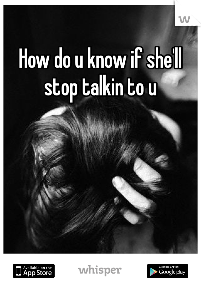 How do u know if she'll stop talkin to u 