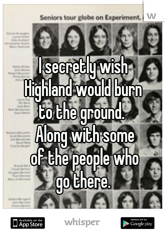 I secretly wish 
Highland would burn 
to the ground.  
Along with some
of the people who
go there. 