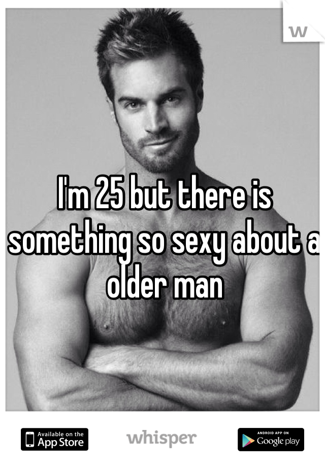 I'm 25 but there is something so sexy about a older man