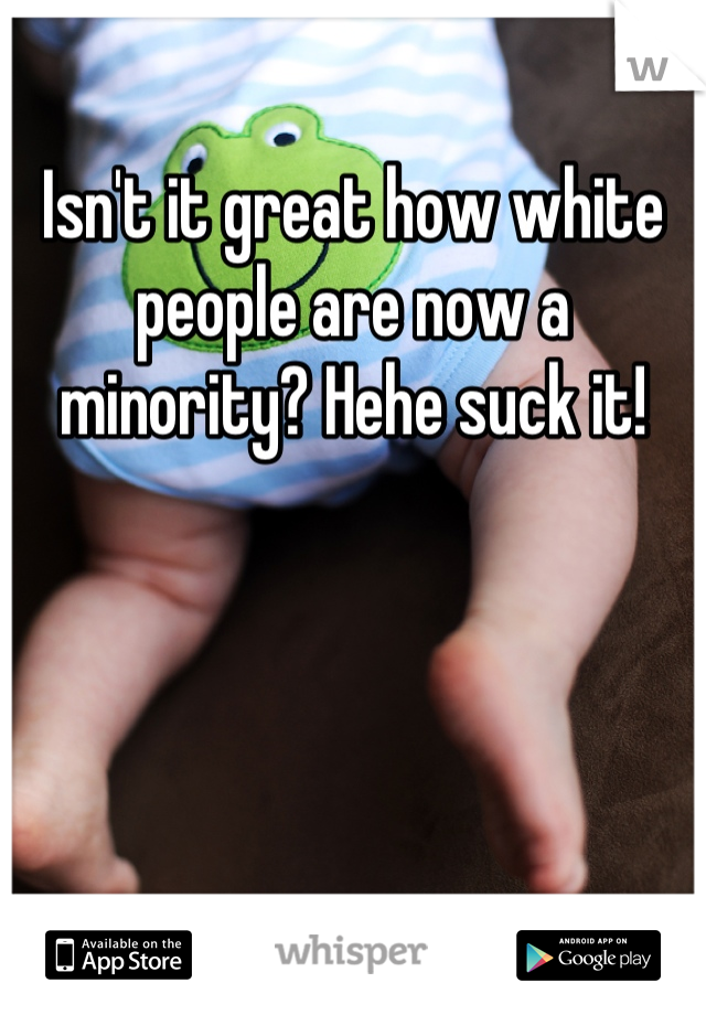 
Isn't it great how white people are now a minority? Hehe suck it!