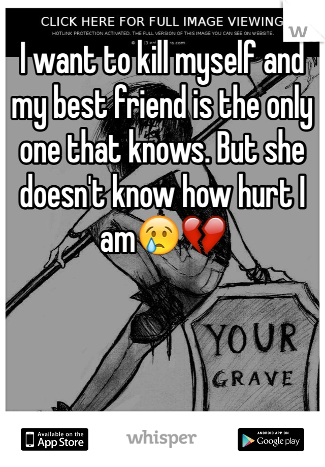 I want to kill myself and my best friend is the only one that knows. But she doesn't know how hurt I am😢💔