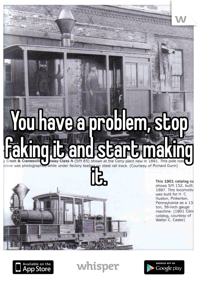 You have a problem, stop faking it and start making it.