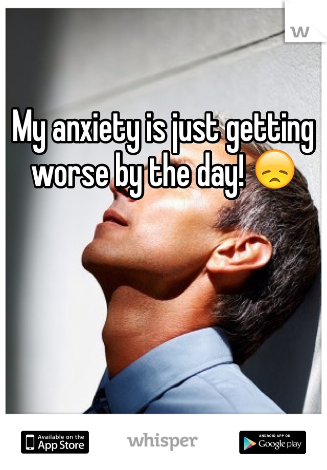 My anxiety is just getting worse by the day! 😞