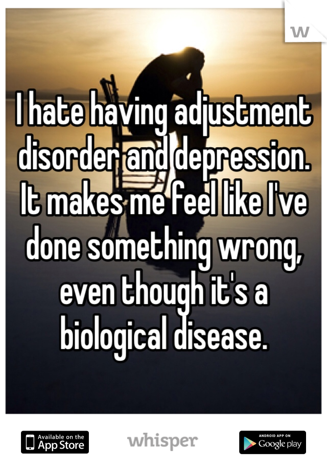 I hate having adjustment disorder and depression. It makes me feel like I've done something wrong, even though it's a biological disease. 