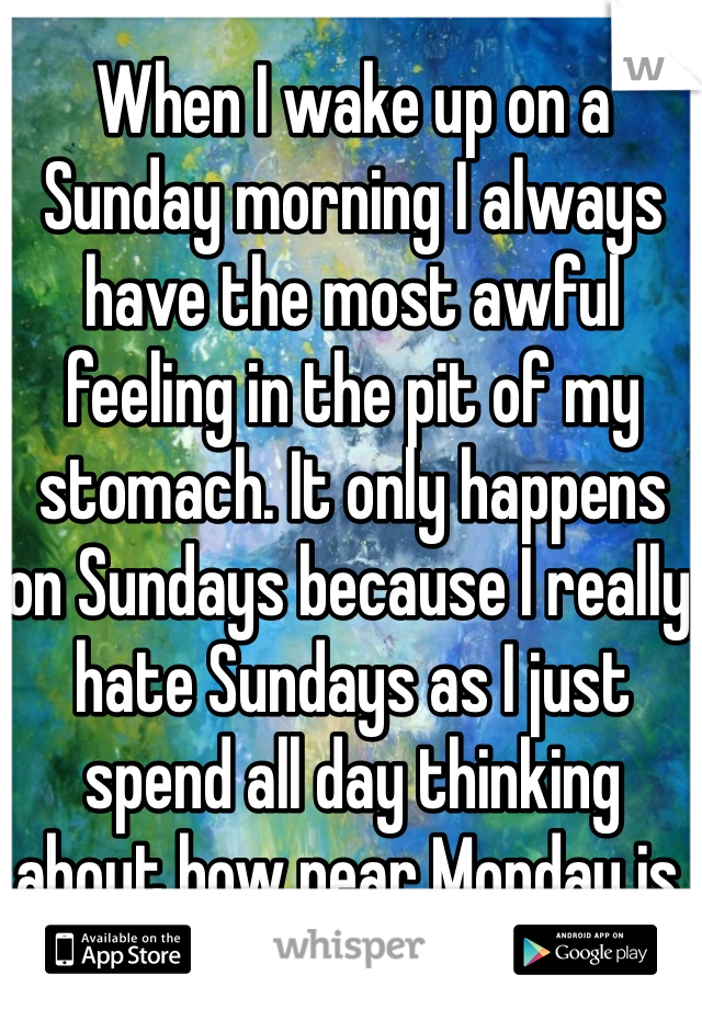 When I wake up on a Sunday morning I always have the most awful feeling in the pit of my stomach. It only happens on Sundays because I really hate Sundays as I just spend all day thinking about how near Monday is.