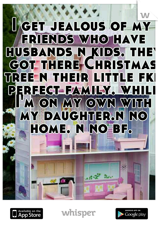 I get jealous of my friends who have husbands n kids. they got there Christmas tree n their little fkn perfect family. while I'm on my own with my daughter.n no home. n no bf. 