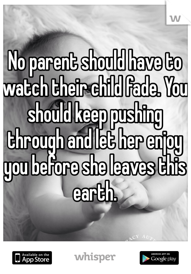 No parent should have to watch their child fade. You should keep pushing through and let her enjoy you before she leaves this earth. 