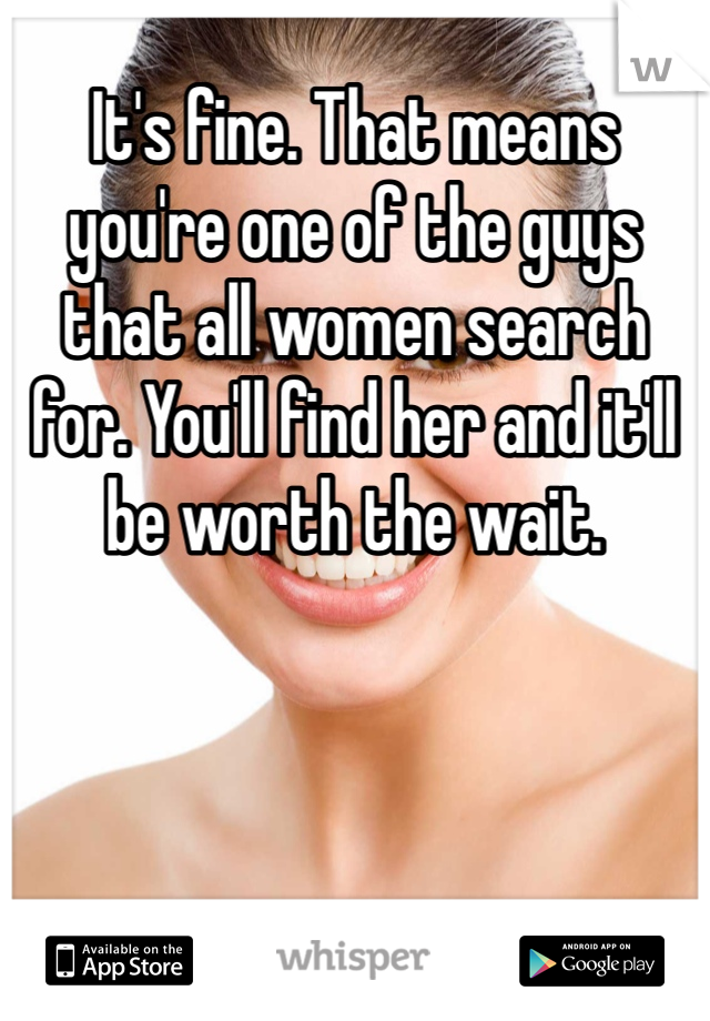 It's fine. That means you're one of the guys that all women search for. You'll find her and it'll be worth the wait.