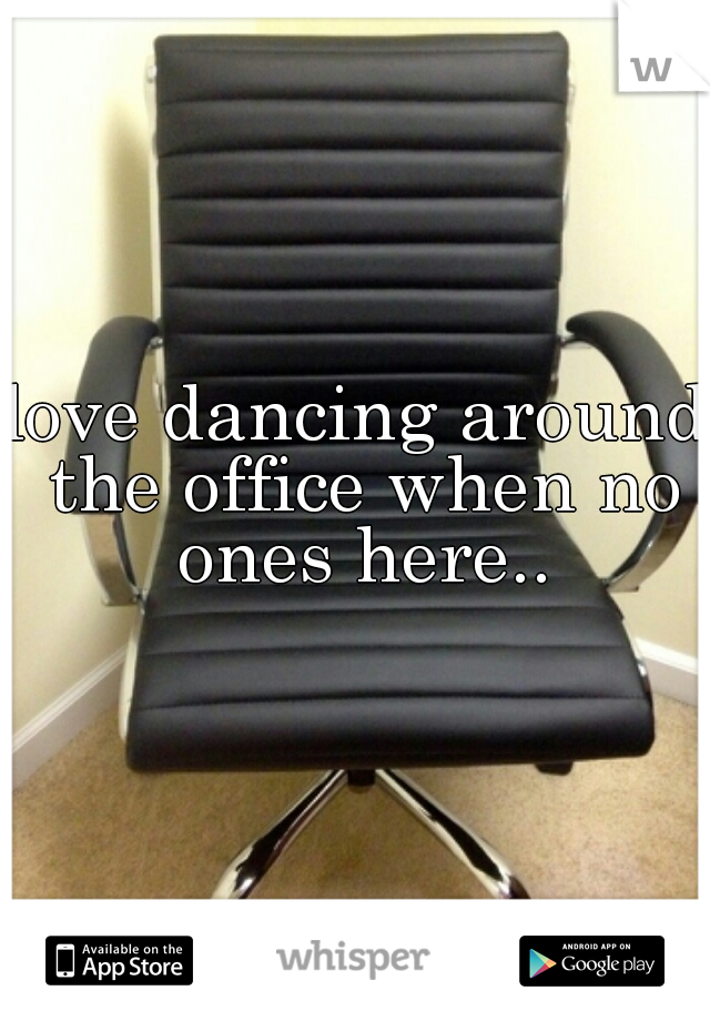 love dancing around the office when no ones here..