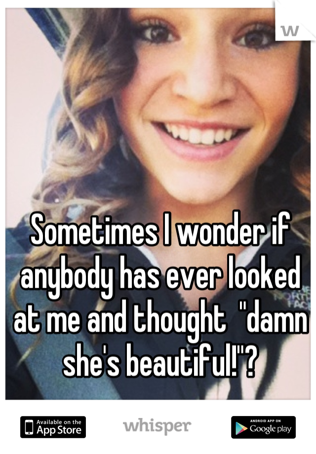 Sometimes I wonder if anybody has ever looked at me and thought  "damn she's beautiful!"?